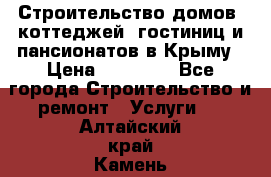 Строительство домов, коттеджей, гостиниц и пансионатов в Крыму › Цена ­ 35 000 - Все города Строительство и ремонт » Услуги   . Алтайский край,Камень-на-Оби г.